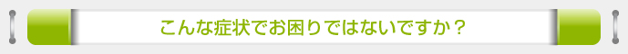 こんな症状でお困りではないですか？